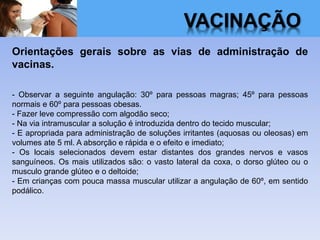 VACINAÇÃO
Orientações gerais sobre as vias de administração de
vacinas.
- Observar a seguinte angulação: 30º para pessoas magras; 45º para pessoas
normais e 60º para pessoas obesas.
- Fazer leve compressão com algodão seco;
- Na via intramuscular a solução é introduzida dentro do tecido muscular;
- E apropriada para administração de soluções irritantes (aquosas ou oleosas) em
volumes ate 5 ml. A absorção e rápida e o efeito e imediato;
- Os locais selecionados devem estar distantes dos grandes nervos e vasos
sanguíneos. Os mais utilizados são: o vasto lateral da coxa, o dorso glúteo ou o
musculo grande glúteo e o deltoide;
- Em crianças com pouca massa muscular utilizar a angulação de 60º, em sentido
podálico.
 
