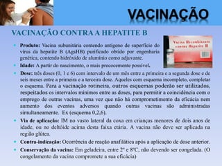 VACINAÇÃO CONTRAA HEPATITE B
 Produto: Vacina subunitária contendo antígeno de superfície do
vírus da hepatite B (AgsHB) purificado obtido por engenharia
genética, contendo hidróxido de alumínio como adjuvante.
 Idade: A partir do nascimento, o mais precocemente possível.
 Dose: três doses (0, 1 e 6) com intervalo de um mês entre a primeira e a segunda dose e de
seis meses entre a primeira e a terceira dose. Aqueles com esquema incompleto, completar
o esquema. Para a vacinação rotineira, outros esquemas poderão ser utilizados,
respeitados os intervalos mínimos entre as doses, para permitir a coincidência com o
emprego de outras vacinas, uma vez que não há comprometimento da eficácia nem
aumento dos eventos adversos quando outras vacinas são administradas
simultaneamente. Ex (esquema 0,2,6).
 Via de aplicação: IM no vasto lateral da coxa em crianças menores de dois anos de
idade, ou no deltóide acima desta faixa etária. A vacina não deve ser aplicada na
região glútea.
 Contra-indicação: Ocorrência de reação anafilática após a aplicação de dose anterior.
 Conservação da vacina: Em geladeira, entre 2º e 8ºC, não devendo ser congelada. (O
congelamento da vacina compromete a sua eficácia)
VACINAÇÃO
 