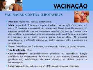 VACINAÇÃO CONTRA O ROTAVIRUS
 Produto: Vacina oral, líquida, monovalente.
 Idade: A partir de dois meses. A primeira dose pode ser aplicada a partir de 1
mês e 15 dias (seis semanas) até três meses e sete dias de idade (14 semanas). O
esquema vacinal não pode ser iniciado em crianças com mais de 3 meses e sete
dias de idade. segunda dose pode ser aplicada a partir dos três meses e sete dias
(14 semanas) até os cinco meses e quinze dias de idade (24 semanas),
respeitando-se o intervalo mínimo de quatro semanas entre a primeira e a
segunda dose.
 Doses: Duas doses, aos 2 e 4 meses, com intervalo mínimo de quatro semanas.
 Via de aplicação: Oral.
 Contra-indicações: Imunodeficiências primárias ou secundárias; Reação
anafilática aos componentes da vacina ou à dose anterior; Doença crônica
gastrintestinal, má-formação do trato digestivo e história prévia de
intussuscepção.
 Conservação: Em geladeira, entre 2º e 8ºC, não devendo ser congelada.
VACINAÇÃO
 