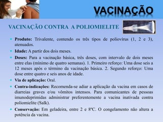 VACINAÇÃO CONTRA A POLIOMIELITE
 Produto: Trivalente, contendo os três tipos de poliovírus (1, 2 e 3),
atenuados.
 Idade: A partir dos dois meses.
 Doses: Para a vacinação básica, três doses, com intervalo de dois meses
entre elas (mínimo de quatro semanas). 1. Primeiro reforço: Uma dose seis a
12 meses após o término da vacinação básica. 2. Segundo reforço: Uma
dose entre quatro e seis anos de idade.
 Via de aplicação: Oral.
 Contra-indicações: Recomenda-se adiar a aplicação da vacina em casos de
diarreias graves e/ou vômitos intensos. Para comunicantes de pessoas
imunodeprimidas administrar preferentemente a vacina inativada contra
poliomielite (Salk).
 Conservação: Em geladeira, entre 2 e 8ºC. O congelamento não altera a
potência da vacina.
VACINAÇÃO
 