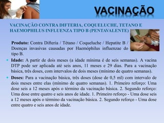 VACINAÇÃO CONTRA DIFTERIA, COQUELUCHE, TETANO E
HAEMOPHILUS INFLUENZA TIPO B (PENTAVALENTE)
 Idade: A partir de dois meses (a idade mínima é de seis semanas). A vacina
DTP pode ser aplicada até seis anos, 11 meses e 29 dias. Para a vacinação
básica, três doses, com intervalos de dois meses (mínimo de quatro semanas).
 Doses: Para a vacinação básica, três doses (dose de 0,5 ml) com intervalo de
dois meses entre elas (mínimo de quatro semanas). 1. Primeiro reforço: Uma
dose seis a 12 meses após o término da vacinação básica. 2. Segundo reforço:
Uma dose entre quatro e seis anos de idade. 1. Primeiro reforço - Uma dose seis
a 12 meses após o término da vacinação básica. 2. Segundo reforço - Uma dose
entre quatro e seis anos de idade.
Produto: Contra Difteria / Tétano / Coqueluche / Hepatite B /
Doenças invasivas causadas por Haemóphilus influenzae do
tipo B.
VACINAÇÃO
 