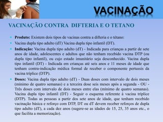 VACINAÇÃO CONTRA DIFTERIA E O TETANO
 Produto: Existem dois tipos de vacinas contra a difteria e o tétano:
 Vacina dupla tipo adulto (dT) Vacina dupla tipo infantil (DT).
 Indicação: Vacina dupla tipo adulto (dT) - Indicada para crianças a partir de sete
anos de idade, adolescentes e adultos que não tenham recebido vacina DTP (ou
dupla tipo infantil), ou cujo estado imunitário seja desconhecido. Vacina dupla
tipo infantil (DT) - Indicada em crianças até seis anos e 11 meses de idade que
tenham contra-indicação médica formal de receber o componente pertussis da
vacina tríplice (DTP).
 Doses: Vacina dupla tipo adulto (dT) - Duas doses com intervalo de dois meses
(mínimo de quatro semanas) e a terceira dose seis meses após a segunda - OU -
Três doses com intervalo de dois meses entre elas (mínimo de quatro semanas).
Vacina dupla tipo infantil (DT) - Seguir o esquema referente à vacina tríplice
(DTP). Todas as pessoas a partir dos sete anos de idade, que tenham recebido
vacinação básica e reforço com DTP, DT ou dT devem receber reforços de dupla
tipo adulto (dT), a cada dez anos (sugere-se as idades de 15, 25, 35 anos etc., o
que facilita a memorização).
VACINAÇÃO
 