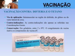 VACINAÇÃO CONTRA DIFTERIA E O TETANO
 Via de aplicação: Intramuscular na região do deltóide, do glúteo ou do
vasto lateral da coxa.
 Contra-indicações: As contra-indicações são apenas as referidas nas
Considerações Gerais.
 Conservação: Em geladeira, entre 2 e 8ºC. O congelamento da vacina
inativa os componentes da vacina dT.
VACINAÇÃO
 