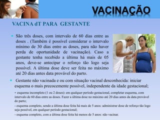 VACINA dT PARA GESTANTE
 São três doses, com intervalo de 60 dias entre as
doses . (Também é possível considerar o intervalo
mínimo de 30 dias entre as doses, para não haver
perda de oportunidade de vacinação). Caso a
gestante tenha recebido a última há mais de 05
anos, deve-se antecipar o reforço tão logo seja
possível. A última dose deve ser feita no máximo
até 20 dias antes data provável do parto.
 Gestante não vacinada e ou com situação vacinal desconhecida: iniciar
esquema o mais precocemente possível, independente da idade gestacional;
- esquema incompleto (1 ou 2 doses): em qualquer período gestacional, completar esquema, com
intervalo de 60 dias entre as doses. Fazer a última dose no máximo até 20 dias antes da data provável
do parto;
- esquema completo, sendo a última dose feita há mais de 5 anos: administrar dose de reforço tão logo
seja possível, em qualquer período gestacional;
- esquema completo, com a última dose feita há menos de 5 anos: não vacinar.
VACINAÇÃO
 
