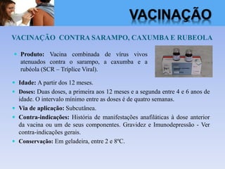 VACINAÇÃO CONTRA SARAMPO, CAXUMBA E RUBEOLA
 Idade: A partir dos 12 meses.
 Doses: Duas doses, a primeira aos 12 meses e a segunda entre 4 e 6 anos de
idade. O intervalo mínimo entre as doses é de quatro semanas.
 Via de aplicação: Subcutânea.
 Contra-indicações: História de manifestações anafiláticas à dose anterior
da vacina ou um de seus componentes. Gravidez e Imunodepressão - Ver
contra-indicações gerais.
 Conservação: Em geladeira, entre 2 e 8ºC.
 Produto: Vacina combinada de vírus vivos
atenuados contra o sarampo, a caxumba e a
rubéola (SCR – Tríplice Viral).
VACINAÇÃO
 