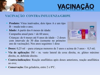 VACINAÇÃO CONTRA INFLUENZA/GRIPE
 Doses: 0,25 ml - para crianças menores de 3 anos e acima de 3 anos - 0,5 ml;
 Via de aplicação: IM – m. vasto lateral da coxa direita, m. glúteo máximo
direito, m. deltóide direito.
 Contra-indicações: Reação anafilática após doses anteriores, reação anafilática
ao ovo;
 Conservação: Em geladeira, entre 2 e 8ºC.
 Produto: Vírus inativados, dois tipos A e um tipo
B – muda todo o ano;
 Idade: A partir dos 6 meses de idade:
Campanha anual para > de 60 anos;
Crianças: de 6 meses até 8 anos de idade – 2 doses
com intervalo de 30 dias (somente no primeiro
ano de vacinação). Nos anos seguintes 1 dose
VACINAÇÃO
 