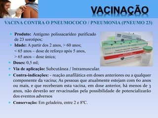 VACINA CONTRA O PNEUMOCOCO / PNEUMONIA (PNEUMO 23)
 Doses: 0,5 ml;
 Via de aplicação: Subcutânea / Intramuscular.
 Contra-indicações: - reação anafilática em doses anteriores ou a qualquer
componente da vacina; As pessoas que atualmente estejam com 60 anos
ou mais, e que receberam esta vacina, em dose anterior, há menos de 3
anos, não deverão ser revacinadas pela possibilidade de potencializarão
dos eventos adversos
 Conservação: Em geladeira, entre 2 e 8ºC.
 Produto: Antígeno polissacarídeo purificado
de 23 sorotipos;
 Idade: A partir dos 2 anos, > 60 anos;
< 65 anos – dose de reforço após 5 anos,
> 65 anos – dose única;
VACINAÇÃO
 