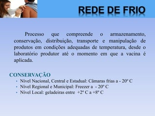 Processo que compreende o armazenamento,
conservação, distribuição, transporte e manipulação de
produtos em condições adequadas de temperatura, desde o
laboratório produtor até o momento em que a vacina é
aplicada.
CONSERVAÇÃO
• Nível Nacional, Central e Estadual: Câmaras frias a - 20º C
• Nível Regional e Municipal: Freezer a - 20º C
• Nível Local: geladeiras entre +2º C a +8º C
REDE DE FRIO
 