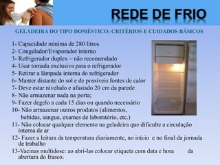 GELADEIRA DO TIPO DOMÉSTICO: CRITÉRIOS E CUIDADOS BÁSICOS
1- Capacidade mínima de 280 litros
2- Congelador/Evaporador interno
3- Refrigerador duplex – não recomendado
4- Usar tomada exclusiva para o refrigerador
5- Retirar a lâmpada interna do refrigerador
6- Manter distante do sol e de possíveis fontes de calor
7- Deve estar nivelado e afastado 20 cm da parede
8- Não armazenar nada na porta;
9- Fazer degelo a cada 15 dias ou quando necessário
10- Não armazenar outros produtos (alimentos,
bebidas, sangue, exames de laboratório, etc.)
11- Não colocar qualquer elemento na geladeira que dificulte a circulação
interna de ar
12- Fazer a leitura da temperatura diariamente, no início e no final da jornada
de trabalho
13-Vacinas multidose: ao abrí-las colocar etiqueta com data e hora da
abertura do frasco.
REDE DE FRIO
 