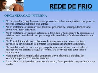 ORGANIZAÇÃO INTERNA
 No evaporador (congelador) colocar gelo reciclável ou saco plástico com gelo, na
posição vertical, ocupando todo espaço;
 Na 1º prateleira as vacinas virais (contra a poliomielite, sarampo, tríplice viral,
dupla viral, febre amarela);
 Na 2º prateleira as vacinas bacterianas e toxóides; O termômetro de máxima e de
mínima deve ser colocado em pé, na segunda prateleira, afixado com barbante ou
arame.
 Na 3º prateleira podem-se colocar os diluentes ou caixas com as vacinas
devendo-se ter o cuidado de permitir a circulação de ar entre as mesmas.
 Na prateleira inferior, se tiver gavetas plásticas, estas devem ser retiradas e
preencher com garrafas de água coloridas. Isto contribui para estabilizar a
temperatura.
 Manter prateleiras organizadas com prazo de validade mais próximo do
vencimento para serem usadas primeiro
 Evitar abrir o refrigerador desnecessariamente, Fazer previsão da quantidade a ser
usada.
REDE DE FRIO
 