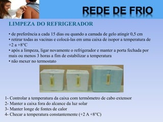 LIMPEZA DO REFRIGERADOR
• de preferência a cada 15 dias ou quando a camada de gelo atingir 0,5 cm
• retirar todas as vacinas e colocá-las em uma caixa de isopor a temperatura de
+2 a +8°C
• após a limpeza, ligar novamente o refrigerador e manter a porta fechada por
mais ou menos 3 horas a fim de estabilizar a temperatura
• não mexer no termostato
1- Controlar a temperatura da caixa com termômetro de cabo extensor
2- Manter a caixa fora do alcance da luz solar
3- Manter longe de fontes de calor
4- Checar a temperatura constantemente (+2 A +8°C)
REDE DE FRIO
 