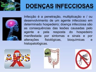 DOENÇAS INFECCIOSAS
Infecção é a penetração, multiplicação e / ou
desenvolvimento de um agente infeccioso em
determinado hospedeiro; doença infecciosa são
as consequências das lesões causadas pelo
agente e pela resposta do hospedeiro
manifestada por sintomas e sinais e por
alterações fisiológicas, bioquímicas e
histopatológicas.
 