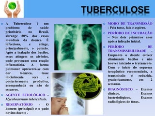 TUBERCULOSE
 A Tuberculose é um
problema de saúde
prioritário no Brasil,
abrange 80% dos casos
mundiais da doença. É
infecciosa, e atinge,
principalmente, o pulmão.
Após a inalação dos bacilos,
esses atingem os alvéolos,
onde provocam uma reação
inflamatória. A forma
pulmonar apresenta-se com
dor torácica, tosse
inicialmente seca e
posteriormente produtiva,
acompanhada ou não de
escarros.
 AGENTE ETIOLÓGICO -
Mycobacterium tuberculosis.
 RESERVATÓRIO - O
homem (principal) e o gado
bovino doente .
 MODO DE TRANSMISSÃO
- Pela tosse, fala e espirro.
 PERÍODO DE INCUBAÇÃO
– Nos dois primeiros anos
após a infecção inicial.
 PERÍODO DE
TRANSMISSIBILIDADE -
Enquanto o doente estiver
eliminando bacilos e não
houver iniciado o tratamento.
Com o início do esquema
terapêutico recomendado, a
transmissão é reduzida,
gradativamente, em 2
semanas.
 DIAGNÓSTICO – Exames
clínicos, Exames
bacteriológicos, Exames
radiológicos de tórax.
 