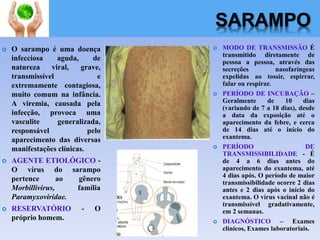 SARAMPO
 O sarampo é uma doença
infecciosa aguda, de
natureza viral, grave,
transmissível e
extremamente contagiosa,
muito comum na infância.
A viremia, causada pela
infecção, provoca uma
vasculite generalizada,
responsável pelo
aparecimento das diversas
manifestações clínicas.
 AGENTE ETIOLÓGICO -
O vírus do sarampo
pertence ao gênero
Morbillivirus, família
Paramyxoviridae.
 RESERVATÓRIO - O
próprio homem.
 MODO DE TRANSMISSÃO É
transmitido diretamente de
pessoa a pessoa, através das
secreções nasofaríngeas
expelidas ao tossir, espirrar,
falar ou respirar.
 PERÍODO DE INCUBAÇÃO –
Geralmente de 10 dias
(variando de 7 a 18 dias), desde
a data da exposição até o
aparecimento da febre, e cerca
de 14 dias até o início do
exantema.
 PERÍODO DE
TRANSMISSIBILIDADE - É
de 4 a 6 dias antes do
aparecimento do exantema, até
4 dias após. O período de maior
transmissibilidade ocorre 2 dias
antes e 2 dias após o início do
exantema. O vírus vacinal não é
transmissível gradativamente,
em 2 semanas.
 DIAGNÓSTICO – Exames
clínicos, Exames laboratoriais.
 