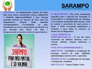 SARAMPO
O TRATAMENTO –Não existe tratamento
específico para a infecção por Sarampo. É
recomendável a administração da vitamina
A em crianças acometidas pela doença, a fim
de reduzir a ocorrência de casos graves e
fatais. A OMS recomenda administrar a
vitamina A para todas as crianças, no
mesmo dia do diagnóstico.
CARACTERÍSTICAS
EPIDEMIOLÓGICAS - É um dos cinco
exantemas da infância clássicos, com a
varicela rubéola, eritema infeccioso e
roséola.
VIGILÂNCIA EPIDEMIOLÓGICA
OBJETIVOS - Consolidar a erradicação do
Sarampo através de uma vigilância
epidemiológica sensível, ativa e oportuna.
NOTIFICAÇÃO -A notificação do Sarampo
é obrigatória e imediata.
PREVENÇÃO – Vacina Tríplice Viral.
SINTOMAS: As manifestações iniciais são febre
alta, tosse rouca e persistente, coriza, conjuntivite
e fotofobia (hipersensibilidade à luz). Surgem
manchas brancas na mucosa da boca (que são
diagnósticas). Surgem ainda manchas
maculopapulares avermelhadas na pele,
inicialmente no rosto e progredindo em direção aos
pés, durando pelo menos três dias, e
desaparecendo na mesma ordem de aparecimento.
 