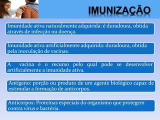 Imunidade ativa naturalmente adquirida: é duradoura, obtida
através de infecção ou doença.
Imunidade ativa artificialmente adquirida: duradoura, obtida
pela inoculação de vacinas.
A vacina é o recurso pelo qual pode se desenvolver
artificialmente a imunidade ativa.
Antígeno: porção ou produto de um agente biológico capaz de
estimular a formação de anticorpos.
Anticorpos: Proteínas especiais do organismo que protegem
contra vírus e bactéria.
IMUNIZAÇÃO
 