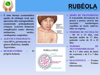 RUBÉOLA
 É uma doença exantemática
aguda, de etiologia viral, que
apresenta alta contagiosidade,
acometendo principalmente
crianças. Acarreta inúmeras
complicações como: abortos,
natimortos, surdez,
cardiopatias congênitas.
 AGENTE ETIOLÓGICO -
vírus RNA, pertencente ao
gênero Rubivírus, família
Togaviridae.
 RESERVATÓRIO - O
próprio homem.
 MODO DE TRANSMISSÃO
É transmitido diretamente de
pessoa a pessoa, através das
secreções nasofaríngeas
expelidas ao tossir, espirrar,
falar ou respirar.
 PERÍODO DE INCUBAÇÃO
– De 14 a 21 dias, com
duração média de 17 dias,
podendo variar de 12 a 23
dias.
 PERÍODO DE
TRANSMISSIBILIDADE -
De 5 a 7 dias antes do início
do exantema e de 5 a 7 dias
após.
 DIAGNÓSTICO – Exames
clínicos, Exames
laboratoriais.
 