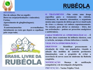 RUBÉOLA
O TRATAMENTO –Não existe uma droga
especifica para o tratamento da rubéola.
Felizmente, de maneira sistemática, o organismo
monta uma resposta de defesa que leva à inativação
do vírus e a doença vai embora espontaneamente.
No entanto, para aliviar os sintomas – febre, dor
nas articulações – podem ser prescritos analgésicos
e antitérmicos.
CARACTERÍSTICAS EPIDEMIOLÓGICAS - É
um dos cinco exantemas da infância clássicos, com
a varicela, sarampo, eritema infeccioso e roséola.
VIGILÂNCIA EPIDEMIOLÓGICA
OBJETIVOS - Identificar precocemente a
circulação do vírus nas populações, visando a
adoção das medidas de controle pertinentes
(imunização), com o propósito de evitar a
ocorrência de novos casos de síndrome da Rubéola
congênita.
NOTIFICAÇÃO Doença de notificação
compulsória e de investigação obrigatória.
PREVENÇÃO – Vacina Tríplice Viral.
SINTOMAS:
Dor de cabeça; Dor ao engolir;
Dores no corpo(articulações e músculos);
Coriza;
Aparecimento de gânglios(ínguas);
Febre;
Exantema(manchas avermelhadas)
inicialmente no rosto que depois se espalham
pelo corpo todo;
 