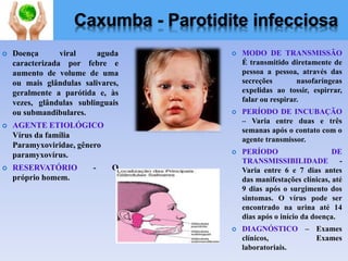 Caxumba - Parotidite infecciosa
 Doença viral aguda
caracterizada por febre e
aumento de volume de uma
ou mais glândulas salivares,
geralmente a parótida e, às
vezes, glândulas sublinguais
ou submandibulares.
 AGENTE ETIOLÓGICO
Vírus da família
Paramyxoviridae, gênero
paramyxovírus.
 RESERVATÓRIO - O
próprio homem.
 MODO DE TRANSMISSÃO
É transmitido diretamente de
pessoa a pessoa, através das
secreções nasofaríngeas
expelidas ao tossir, espirrar,
falar ou respirar.
 PERÍODO DE INCUBAÇÃO
– Varia entre duas e três
semanas após o contato com o
agente transmissor.
 PERÍODO DE
TRANSMISSIBILIDADE -
Varia entre 6 e 7 dias antes
das manifestações clínicas, até
9 dias após o surgimento dos
sintomas. O vírus pode ser
encontrado na urina até 14
dias após o início da doença.
 DIAGNÓSTICO – Exames
clínicos, Exames
laboratoriais.
 