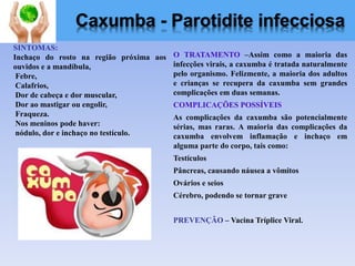 O TRATAMENTO –Assim como a maioria das
infecções virais, a caxumba é tratada naturalmente
pelo organismo. Felizmente, a maioria dos adultos
e crianças se recupera da caxumba sem grandes
complicações em duas semanas.
COMPLICAÇÕES POSSÍVEIS
As complicações da caxumba são potencialmente
sérias, mas raras. A maioria das complicações da
caxumba envolvem inflamação e inchaço em
alguma parte do corpo, tais como:
Testículos
Pâncreas, causando náusea a vômitos
Ovários e seios
Cérebro, podendo se tornar grave
PREVENÇÃO – Vacina Tríplice Viral.
SINTOMAS:
Inchaço do rosto na região próxima aos
ouvidos e a mandíbula,
Febre,
Calafrios,
Dor de cabeça e dor muscular,
Dor ao mastigar ou engolir,
Fraqueza.
Nos meninos pode haver:
nódulo, dor e inchaço no testículo.
Caxumba - Parotidite infecciosa
 