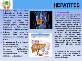 HEPATITES
 Hepatite é toda e qualquer
inflamação do fígado e que
pode resultar desde uma
simples alteração laboratorial
(portador crônico que
descobre por acaso a
sorologia positiva), até doença
fulminante e fatal (mais
frequente nas formas agudas).
 Existem várias causas de
hepatite, sendo as mais
conhecidas as causadas por
vírus.
 Outras causas: drogas (álcool,
anti-inflamatórios,
anticonvulsivantes, sulfas,
derivados imidazólicos,
hormônios tireoidianos,
anticoncepcionais, etc),
distúrbios metabólicos
 Sintomatologia
A grande maioria das hepatites
agudas são assintomáticas ou
leva a sintomas incaracterísticos
como febre, mal estar, desânimo
e dores musculares. Hepatites
mais severas podem levar a
sintomas mais específicos, sendo
o sinal mais chamativo a icterícia
, conhecida popularmente no
Brasil por “trisa” ou "amarelão"
e que caracteriza-se pela
coloração amarelo-dourada da
pele e conjuntivas. Associado
pode ocorrer urina cor de coca-
cola (colúria) e fezes claras, tipo
massa de vidraceiro (acolia
fecal).
O diagnóstico da hepatite pode
ser feito através de exames de
sangue, sorologias ou uma
biópsia do fígado.
 