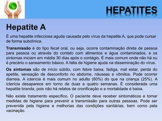 HEPATITES
Hepatite A
É uma hepatite infecciosa aguda causada pelo vírus da hepatite A, que pode cursar
de forma subclínica.
Transmissão é do tipo fecal oral, ou seja, ocorre contaminação direta de pessoa
para pessoa ou através do contato com alimentos e água contaminados, e os
sintomas iniciam em média 30 dias após o contágio. É mais comum onde não há ou
é precário o saneamento básico. A falta de higiene ajuda na disseminação do vírus.
Os sintomas são de início súbito, com febre baixa, fadiga, mal estar, perda do
apetite, sensação de desconforto no abdome, náuseas e vômitos. Pode ocorrer
diarreia. A icterícia é mais comum no adulto (60%) do que na criança (25%). A
icterícia desaparece em torno de duas a quatro semanas. É considerada uma
hepatite branda, pois não há relatos de cronificação e a mortalidade é baixa.
Não existe tratamento específico. O paciente deve receber sintomáticos e tomar
medidas de higiene para prevenir a transmissão para outras pessoas. Pode ser
prevenida pela higiene e melhorias das condições sanitárias, bem como pela
vacinação.
 