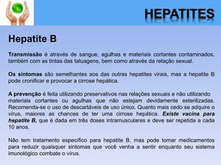 HEPATITES
Hepatite B
Transmissão é através de sangue, agulhas e materiais cortantes contaminados,
também com as tintas das tatuagens, bem como através da relação sexual.
Os sintomas são semelhantes aos das outras hepatites virais, mas a hepatite B
pode cronificar e provocar a cirrose hepática.
A prevenção é feita utilizando preservativos nas relações sexuais e não utilizando
materiais cortantes ou agulhas que não estejam devidamente esterilizadas.
Recomenda-se o uso de descartáveis de uso único. Quanto mais cedo se adquire o
vírus, maiores as chances de ter uma cirrose hepática. Existe vacina para
hepatite B, que é dada em três doses intramusculares e deve ser repetida a cada
10 anos.
Não tem tratamento específico para hepatite B, mas pode tomar medicamentos
para reduzir quaisquer sintomas que você venha a sentir enquanto seu sistema
imunológico combate o vírus.
 