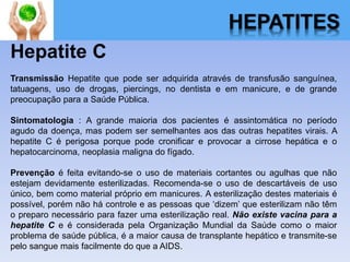 HEPATITES
Hepatite C
Transmissão Hepatite que pode ser adquirida através de transfusão sanguínea,
tatuagens, uso de drogas, piercings, no dentista e em manicure, e de grande
preocupação para a Saúde Pública.
Sintomatologia : A grande maioria dos pacientes é assintomática no período
agudo da doença, mas podem ser semelhantes aos das outras hepatites virais. A
hepatite C é perigosa porque pode cronificar e provocar a cirrose hepática e o
hepatocarcinoma, neoplasia maligna do fígado.
Prevenção é feita evitando-se o uso de materiais cortantes ou agulhas que não
estejam devidamente esterilizadas. Recomenda-se o uso de descartáveis de uso
único, bem como material próprio em manicures. A esterilização destes materiais é
possível, porém não há controle e as pessoas que ‘dizem’ que esterilizam não têm
o preparo necessário para fazer uma esterilização real. Não existe vacina para a
hepatite C e é considerada pela Organização Mundial da Saúde como o maior
problema de saúde pública, é a maior causa de transplante hepático e transmite-se
pelo sangue mais facilmente do que a AIDS.
 