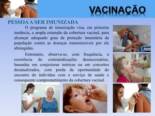 PESSOAA SER IMUNIZADA
O programa de imunização visa, em primeira
instância, a ampla extensão da cobertura vacinal, para
alcançar adequado grau de proteção imunitária da
população contra as doenças transmissíveis por ele
abrangidas.
Entretanto, observa-se, com frequência, a
ocorrência de contraindicações desnecessárias,
baseadas em conjecturas teóricas ou em conceitos
desatualizados, com perda da oportunidade do
encontro do indivíduo com o serviço de saúde e
consequente comprometimento da cobertura vacinal.
VACINAÇÃO
 