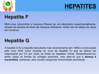 HEPATITES
Hepatite F
DNA-vírus, transmitido a macacos Rhesus sp. em laboratório experimentalmente,
através de extratos de fezes de macacos infectados. Ainda não há relatos de casos
em humanos.
Hepatite G
A hepatite G foi a hepatite descoberta mais recentemente (em 1995) e é provocada
pelo vírus VHG (vírus mutante do vírus da hepatite C) que se estima ser
responsável por 0,3 por cento de todas as hepatites víricas. Desconhecem-se,
ainda, todas as formas de contágio possíveis, mas sabe-se que a doença é
transmitida, sobretudo, pelo contato sanguíneo (transmissão parenteral).
 
