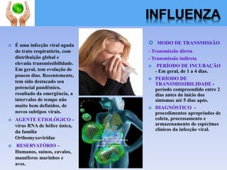 INFLUENZA
 É uma infecção viral aguda
do trato respiratório, com
distribuição global e
elevada transmissibilidade.
Em geral, tem evolução de
poucos dias. Recentemente,
tem sido destacado seu
potencial pandêmico,
resultado da emergência, a
intervalos de tempo não
muito bem definidos, de
novos subtipos virais.
 AGENTE ETIOLÓGICO -
vírus RNA de hélice única,
da família
Orthomyxoviridae
 RESERVATÓRIO –
Humanos, suínos, cavalos,
mamíferos marinhos e
aves.
 MODO DE TRANSMISSÃO
- Transmissão direta
- Transmissão indireta
 PERÍODO DE INCUBAÇÃO
- Em geral, de 1 a 4 dias.
 PERÍODO DE
TRANSMISSIBILIDADE -
período compreendido entre 2
dias antes do início dos
sintomas até 5 dias após.
 DIAGNÓSTICO -
procedimentos apropriados de
coleta, processamento e
armazenamento de espécimes
clínicos da infecção viral.
 