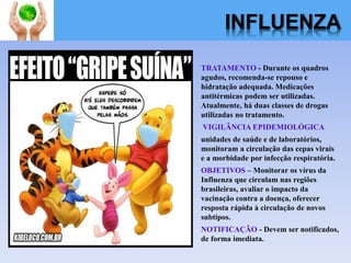 INFLUENZA
TRATAMENTO - Durante os quadros
agudos, recomenda-se repouso e
hidratação adequada. Medicações
antitérmicas podem ser utilizadas.
Atualmente, há duas classes de drogas
utilizadas no tratamento.
VIGILÂNCIA EPIDEMIOLÓGICA
unidades de saúde e de laboratórios,
monitoram a circulação das cepas virais
e a morbidade por infecção respiratória.
OBJETIVOS – Monitorar os vírus da
Influenza que circulam nas regiões
brasileiras, avaliar o impacto da
vacinação contra a doença, oferecer
resposta rápida à circulação de novos
subtipos.
NOTIFICAÇÃO - Devem ser notificados,
de forma imediata.
 
