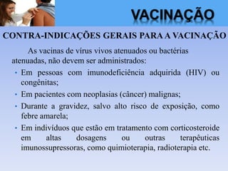 VACINAÇÃO
CONTRA-INDICAÇÕES GERAIS PARAA VACINAÇÃO
As vacinas de vírus vivos atenuados ou bactérias
atenuadas, não devem ser administrados:
• Em pessoas com imunodeficiência adquirida (HIV) ou
congênitas;
• Em pacientes com neoplasias (câncer) malignas;
• Durante a gravidez, salvo alto risco de exposição, como
febre amarela;
• Em indivíduos que estão em tratamento com corticosteroide
em altas dosagens ou outras terapêuticas
imunossupressoras, como quimioterapia, radioterapia etc.
 