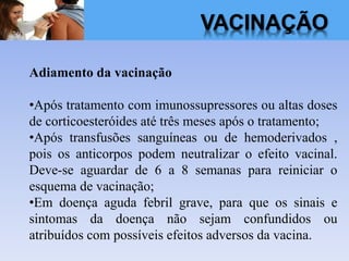 VACINAÇÃO
Adiamento da vacinação
•Após tratamento com imunossupressores ou altas doses
de corticoesteróides até três meses após o tratamento;
•Após transfusões sanguíneas ou de hemoderivados ,
pois os anticorpos podem neutralizar o efeito vacinal.
Deve-se aguardar de 6 a 8 semanas para reiniciar o
esquema de vacinação;
•Em doença aguda febril grave, para que os sinais e
sintomas da doença não sejam confundidos ou
atribuídos com possíveis efeitos adversos da vacina.
 