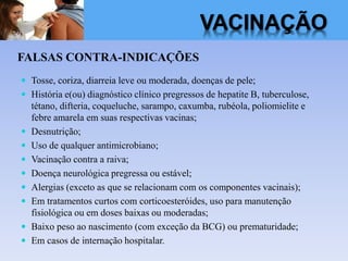 VACINAÇÃO
FALSAS CONTRA-INDICAÇÕES
 Tosse, coriza, diarreia leve ou moderada, doenças de pele;
 História e(ou) diagnóstico clínico pregressos de hepatite B, tuberculose,
tétano, difteria, coqueluche, sarampo, caxumba, rubéola, poliomielite e
febre amarela em suas respectivas vacinas;
 Desnutrição;
 Uso de qualquer antimicrobiano;
 Vacinação contra a raiva;
 Doença neurológica pregressa ou estável;
 Alergias (exceto as que se relacionam com os componentes vacinais);
 Em tratamentos curtos com corticoesteróides, uso para manutenção
fisiológica ou em doses baixas ou moderadas;
 Baixo peso ao nascimento (com exceção da BCG) ou prematuridade;
 Em casos de internação hospitalar.
 