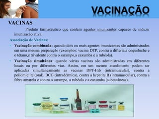 VACINAÇÃO
VACINAS
Produto farmacêutico que contém agentes imunizantes capazes de induzir
imunização ativa.
Associação de Vacinas:
• Vacinação combinada: quando dois ou mais agentes imunizantes são administrados
em uma mesma preparação (exemplos: vacina DTP, contra a difteria,a coqueluche e
o tétano,e trivalente contra o sarampo,a caxumba e a rubéola).
• Vacinação simultânea: quando várias vacinas são administradas em diferentes
locais ou por diferentes vias. Assim, em um mesmo atendimento podem ser
aplicadas simultaneamente as vacinas DPT-Hib (intramuscular), contra a
poliomielite (oral), BCG (intradérmica), contra a hepatite B (intramuscular), contra a
febre amarela e contra o sarampo, a rubéola e a caxumba (subcutâneas).
 