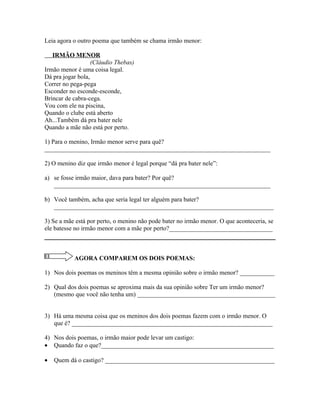 Leia agora o outro poema que também se chama irmão menor:

   IRMÃO MENOR
                   (Cláudio Thebas)
Irmão menor é uma coisa legal.
Dá pra jogar bola,
Correr no pega-pega
Esconder no esconde-esconde,
Brincar de cabra-cega.
Vou com ele na piscina,
Quando o clube está aberto
Ah...Também dá pra bater nele
Quando a mãe não está por perto.

1) Para o menino, Irmão menor serve para quê?
________________________________________________________________________

2) O menino diz que irmão menor é legal porque “dá pra bater nele”:

a) se fosse irmão maior, dava para bater? Por quê?
   _____________________________________________________________________

b) Você também, acha que seria legal ter alguém para bater?
   ______________________________________________________________________

3) Se a mãe está por perto, o menino não pode bater no irmão menor. O que aconteceria, se
ele batesse no irmão menor com a mãe por perto?_________________________________



           AGORA COMPAREM OS DOIS POEMAS:

1) Nos dois poemas os meninos têm a mesma opinião sobre o irmão menor? ___________

2) Qual dos dois poemas se aproxima mais da sua opinião sobre Ter um irmão menor?
   (mesmo que você não tenha um) ____________________________________________


3) Há uma mesma coisa que os meninos dos dois poemas fazem com o irmão menor. O
   que é? ________________________________________________________________

4) Nos dois poemas, o irmão maior pode levar um castigo:
• Quando faz o que?_______________________________________________________

•   Quem dá o castigo? ______________________________________________________
 