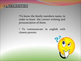 1. 3 NECESITIES To know the family members name, in order to learn  the correct writting and pronunciation of them. To communicate in english with closets parents 