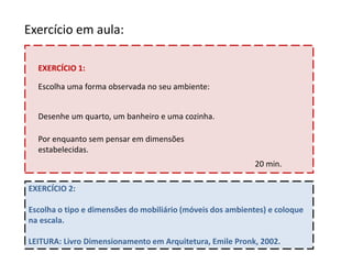 Exercício em aula:
Escolha uma forma observada no seu ambiente:
Desenhe um quarto, um banheiro e uma cozinha.
Por enquanto sem pensar em dimensões
estabelecidas.
20 min.
EXERCÍCIO 1:
EXERCÍCIO 2:
Escolha o tipo e dimensões do mobiliário (móveis dos ambientes) e coloque
na escala.
LEITURA: Livro Dimensionamento em Arquitetura, Emile Pronk, 2002.
 