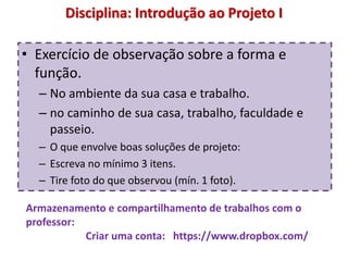 Disciplina: Introdução ao Projeto I
• Exercício de observação sobre a forma e
função.
– No ambiente da sua casa e trabalho.
– no caminho de sua casa, trabalho, faculdade e
passeio.
– O que envolve boas soluções de projeto:
– Escreva no mínimo 3 itens.
– Tire foto do que observou (mín. 1 foto).
Armazenamento e compartilhamento de trabalhos com o
professor:
Criar uma conta: https://www.dropbox.com/
 