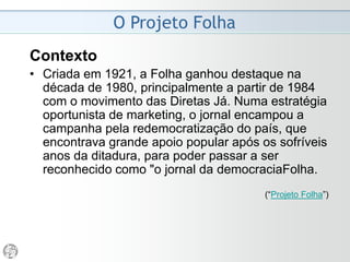 Conceitos
Marketing Editorial
• “A estratégia de mercado posta em andamento pela
imprensa está firmemente ancorada na estrutura
ideológica da notícia (qualquer notícia) e na relação de
solidariedade objetiva entre imprensa e público.
• Em outras palavras, não é a imprensa burguesa quem
institui um público sujeito à estratégia de mercado e às
manipulações que dela decorrem.”
• É o caráter mercadológico da notícia quem institui,
numa ponta, a imprensa burguesa, na outra o público
burguês, e entre ambos uma simbiose de interesses
complementares.”
(“Vampiros de Papel”, Otavio Frias Filho, Folha de S.Paulo, 5/08/1984)
 