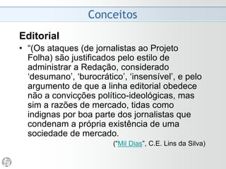 Contexto
• A Folha é o meio de comunicação menos conservador
de toda a grande imprensa brasileira. É o que mais tem-
se desenvolvido nestes anos.
• É o mais sensível aos movimentos da opinião pública e é
também o mais ágil. Politicamente é o mais arrojado.
• É o que encontra maior repercussão entre os jovens.
• Foi o que primeiro compreendeu as possibilidades da
abertura política e o que mais se beneficiou com ela,
beneficiando a democratização.
• É o jornal pelo que a maioria dos intelectuais optou.
• É o mais discutido nas escolas de comunicação e nos
debates sobre a imprensa brasileira.
(“Projeto Folha - 1984”)
 