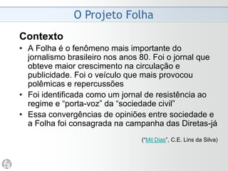 O Projeto Folha
Justificativa
• A Folha estabelece como premissa de sua linha
editorial a busca por um jornalismo crítico,
apartidário e pluralista.
• Essas características, que norteiam o trabalho dos
profissionais do Grupo Folha, foram detalhadas a
partir de 1981 em diferentes projetos editoriais.
• Desde então, foram produzidos seis textos que
procuram traduzir na prática os princípios que
constituem, no seu conjunto, o Projeto Folha.
(“Conheça a Folha”, www.folha.uol.com.br)
 