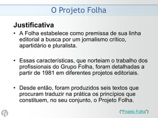 O Projeto Folha
1981 - “Alguns Passos...”
• O objetivo de um jornal como a Folha é, antes de
mais nada, oferecer três coisas ao seu público leitor:
informação correta, interpretação competente sobre
essa informação e pluralidade de opiniões sobre os
fatos.
• Por informação correta entende-se a descrição de
tudo aquilo capaz de afetar a vida e os interesses
que se acredita serem os dos leitores. Essa
descrição é realizada na forma mais sintética,
despojada e distanciada possível (embora seja
quase sempre impossível atingir a neutralidade
absoluta. Ao contrário, isso é raramente factível).
(“Projeto Folha”)
 