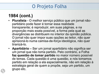O Projeto Folha
1984
• Pluralista - O melhor serviço público que um jornal
não-partidário pode fazer é reproduzir, em suas
páginas, e na proporção mais exata possível, a forma
pela qual as divergências se distribuem no interior da
opinião pública. O jornal não quer impor suas opções
ao leitor, não quer aprisioná-lo numa camisa-de-força
ideológica, não quer tiranizá-lo.
• Apartidário – Ser um jornal apartidário não significa
ser um jornal que não toma partido. Pelo contrário, a
Folha faz questão de tomar partido no maior número
possível de temas. Cada questão é uma questão, e
nós tomamos partido em relação a ela especialmente,
não em relação à estratégia geral de quem a propõe,
seja um partido, um grupo etc.
 