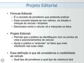 • Fórmula Editorial:
– É o conceito de jornalismo que pretende praticar
– Esse conceito baseia-se nos valores, na missão e
crenças do veículo / empresa
– Demonstra como o veículo vê e interpreta os fatos
• Projeto Editorial:
– Permite que o público se identifique com os pontos de
vista e posicionamentos do veículo
– Ajuda o público a “entender” os fatos que mais
interferem nas suas vidas
• Essa definição é que dá consistência e credibilidade
ao veículo
– Qual tipo de jornalismo e qual tipo de cobertura fará
Projeto Editorial
 