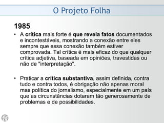 O Projeto Folha
1984
• Moderno - O sentido de moderno é, no caso, bem
concreto. Jornalismo moderno na medida em que se
propõe a introduzir, na discussão pública, temas que até
então não tinham ingresso nela. Na medida em que põe
em circulação novos enfoques, novas preocupações,
novas tendências.
O principal objetivo do nosso trabalho é formar, entre nós,
uma opinião pública esclarecida, crítica e atuante.
• É consenso: o ponto frágil da Folha é a informação.
Precisamos informar mais e melhor. Temos que publicar
textos mais corretos, mais objetivos, mais concisos, mais
claros, mais completos e, sobretudo, mais exatos.
 