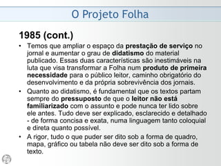 O Projeto Folha
1985 - “Novos Rumos”
• A crítica mais forte é que revela fatos documentados e
incontestáveis, mostrando a conexão entre eles sempre
que essa conexão também estiver comprovada. Tal
crítica é mais eficaz do que qualquer crítica adjetiva,
baseada em opiniões, travestidas ou não de
"interpretação".
• Praticar essa crítica substantiva, contra tudo e contra
todos, é obrigação não apenas moral mas política do
jornalismo, especialmente em um país que as
circunstâncias dotaram tão generosamente de
problemas e de possibilidades.
• Do ponto de vista do Projeto, o exercício da crítica não é
um direito, mas uma obrigação, assim como o exercício
do apartidarismo não é uma regalia, mas um encargo.
 