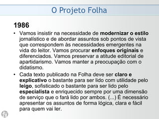 O Projeto Folha
1985
• Temos que ampliar o espaço da prestação de serviço
no jornal e aumentar o grau de didatismo. Essas duas
características são inestimáveis na luta que visa
transformar a Folha num produto de primeira
necessidade para o leitor, caminho obrigatório do
desenvolvimento e da própria sobrevivência dos jornais.
• A apreensão pelo leitor deve ser fácil, clara e rápida.
Precisamos ter maior preocupação com os números e
com a sua exatidão: custos, orçamentos, salários,
reivindicações, propostas, acordos, investimentos, datas,
tamanhos, medidas, preços, número de pessoas,
percentuais - quantidades, enfim. Precisamos adquirir um
novo nível de precisão quanto a horários e locais.
 