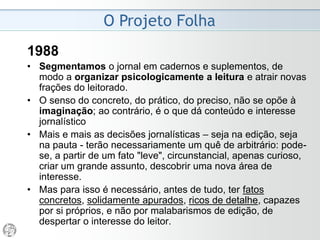 O Projeto Folha
1985
• Quanto ao didatismo, é fundamental que os textos
partam sempre do pressuposto de que o leitor não
está familiarizado com o assunto e pode nunca ter
lido sobre ele antes. Tudo deve ser explicado,
esclarecido e detalhado - de forma concisa e exata,
numa linguagem tanto coloquial e direta quanto
possível.
• A rigor, tudo o que puder ser dito sob a forma de
quadro, mapa, gráfico ou tabela não deve ser dito
sob a forma de texto.
 